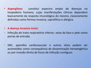 • Aspergilose: constitui espectro amplo de doenças no
hospedeiro humano, cujas manifestações clínicas dependem
basicamente da resposta imunológica do mesmo, classicamente
definidas como formas invasiva, saprofítica e alérgica.
• A doença invasiva inclui:
- Infecção do trato respiratório inferior, seios da face e pele como
portas de entrada.
- SNC, aparelho cardiovascular e outros sítios podem ser
acometidos como consequência de disseminação hematogênica
ou por invasão direta de focos de infecção contíguos.
 