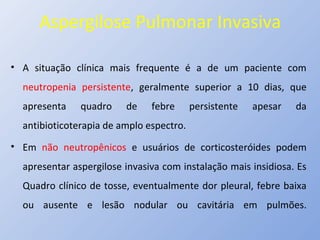 Aspergilose Pulmonar Invasiva
• A situação clínica mais frequente é a de um paciente com
neutropenia persistente, geralmente superior a 10 dias, que
apresenta quadro de febre persistente apesar da
antibioticoterapia de amplo espectro.
• Em não neutropênicos e usuários de corticosteróides podem
apresentar aspergilose invasiva com instalação mais insidiosa. Es
Quadro clínico de tosse, eventualmente dor pleural, febre baixa
ou ausente e lesão nodular ou cavitária em pulmões.
 