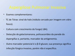 Aspergilose Pulmonar Invasiva
• Exames complementares:
- TC de Tórax: sinal do halo (nódulo cercado por imagem em vidro
fosco).
- Cultura com crescimento do fungo( LBA).
- Detecção de galactomanana, polissacarídeo da parede do
Aspergillus e, portanto, marcador da antigenemia.
- Outro marcador potencial é o β-D glucan; sua presença significa
infecção fúngica invasiva, porém não é específico.
 