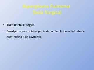 Aspergiloma Pulmonar
(bola fúngica)
• Tratamento: cirúrgico.
• Em alguns casos opta-se por tratamento clínico ou infusão de
anfotericina B na cavitação.
 