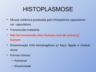 HISTOPLASMOSE
• Micose sistêmica produzida pelo Histoplasma capsulatum
var. capsulatum
• Transmissão inalatória
• Não há transmissão inter-humana nem de animal p/
homem
• Disseminação linfo-hematogênica p/ baço, fígado e medula
óssea
• Formas clínicas:
– Pulmonar
– Disseminada
 