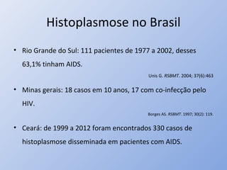 Histoplasmose no Brasil
• Rio Grande do Sul: 111 pacientes de 1977 a 2002, desses
63,1% tinham AIDS.
Unis G. RSBMT. 2004; 37(6):463
• Minas gerais: 18 casos em 10 anos, 17 com co-infecção pelo
HIV.
Borges AS. RSBMT. 1997; 30(2): 119.
• Ceará: de 1999 a 2012 foram encontrados 330 casos de
histoplasmose disseminada em pacientes com AIDS.
 