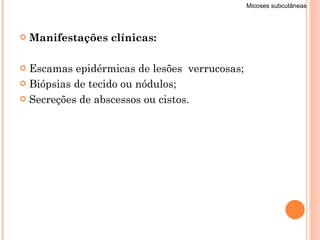 Manifestações clínicas: Escamas epidérmicas de lesões  verrucosas; Biópsias de tecido ou nódulos; Secreções de abscessos ou cistos.  Micoses subcutâneas 