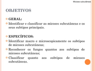 OBJETIVOS GERAL: Identificar e classificar as micoses subcutâneas e os seus subtipos principais. ESPECÍFICOS: Identificar macro e microscopicamente os subtipos de micoses subcutâneas; Reconhecer os fungos quantos aos subtipos de micoses subcutâneas; Classificar quanto aos subtipos de micoses subcutâneas. Micoses subcutâneas 