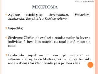 MICETOMA Agente etiológico :  Acremonium, Fusarium, Madurella, Exophiala e Scedosporium; Saprófito; Síndrome Clínica de evolução crônica podendo levar o indivíduo à invalidez parcial ou total e até mesmo a óbito; Conhecida popularmente como pé madura, em referência a região de Madura, na Índia, por ter sido onde a doença foi identificada pela primeira vez. Micoses subcutâneas 