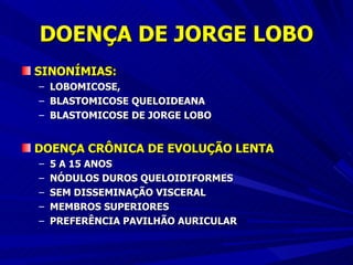 DOENÇA DE JORGE LOBO SINONÍMIAS:   LOBOMICOSE,  BLASTOMICOSE QUELOIDEANA BLASTOMICOSE DE JORGE LOBO DOENÇA CRÔNICA DE EVOLUÇÃO LENTA 5 A 15 ANOS NÓDULOS DUROS QUELOIDIFORMES SEM DISSEMINAÇÃO VISCERAL MEMBROS SUPERIORES PREFERÊNCIA PAVILHÃO AURICULAR 
