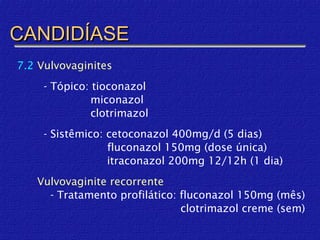 CANDIDÍASE
7.2 Vulvovaginites
     - Tópico: tioconazol
               miconazol
               clotrimazol
     - Sistêmico: cetoconazol 400mg/d (5 dias)
                  fluconazol 150mg (dose única)
                  itraconazol 200mg 12/12h (1 dia)
   Vulvovaginite recorrente
     - Tratamento profilático: fluconazol 150mg (mês)
                               clotrimazol creme (sem)
 