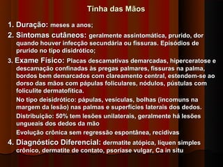 Tinha das Mãos

1. Duração: meses a anos;
2. Sintomas cutâneos: geralmente assintomática, prurido, dor
  quando houver infecção secundária ou fissuras. Episódios de
  prurido no tipo disidrótico;
3. Exame Físico: Placas descamativas demarcadas, hiperceratose e
   descamação confinadas às pregas palmares, fissuras na palma,
   bordos bem demarcados com clareamento central, estendem-se ao
   dorso das mãos com pápulas foliculares, nódulos, pústulas com
   foliculite dermatofítica.
   No tipo deisidrótico: pápulas, vesículas, bolhas (incomuns na
   margem da lesão) nas palmas e superfícies laterais dos dedos.
   Distribuição: 50% tem lesões unilaterais, geralmente há lesões
   ungueais dos dedos da mão
   Evolução crônica sem regressão espontânea, recidivas
4. Diagnóstico Diferencial: dermatite atópica, líquen simples
  crônico, dermatite de contato, psoríase vulgar, Ca in situ
 