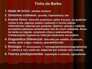 Tinha da Barba
1. Idade de início: adultos homens
2. Sintomas cutâneos: prurido, hiperestesia, dor
3. Exame físico: foliculite pustulosa, pelos frouxos, ou quebram
  rentes à raiz, pápulas podem coalescer e formar placas
  inflamatórias cobertas por pústulas. Quérion: placas e nódulos
  purulentos pastosos semelhantes aos do couro cabeludo. Áreas
  da barba ou bigode, raramente cílios e sobrancelhas,
  linfadenopatia regional se infecção bacteriana secundária
4. Diagnóstico Diferencial: foliculite por estafilo, furúnculo,
  antraz, acne vulgar, rosácea, pseudofoliculite
5. Etiologia: T. verrucosum, T. mentagrophytes(mentagrophytes),
  T. rubrum é raro, pode ser adquirida por contato com animais
6. Fatores predisponentes: exposição a animais, agricultores
 