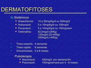 DERMATOFITOSES
  b) Sistêmicos
       Griseofulvina:       10 a 20mg/Kg/d ou 500mg/d
       Itraconazol:         5 a 10mg/Kg/d ou 100mg/d
       Fluconazol:          5 a 10mg/Kg/d ou 150mg/sem
       Terbinafina:         62,5mg/d (20Kg)
                             125mg/d (20-40Kg)
                             250mg/d (>40Kg)

      Tinea corporis:   4 semanas
      Tinea capitis:    8 semanas
      Onicomicoses:     3 a 8 meses

      Pulsoterapia
             Itraconazol:      400mg/d por semana/3m
             Fluconazol:       150mg/semana por 4 - 6 meses
 