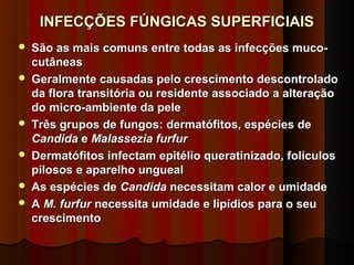 INFECÇÕES FÚNGICAS SUPERFICIAIS
   São as mais comuns entre todas as infecções muco-
    cutâneas
   Geralmente causadas pelo crescimento descontrolado
    da flora transitória ou residente associado a alteração
    do micro-ambiente da pele
   Três grupos de fungos: dermatófitos, espécies de
    Candida e Malassezia furfur
   Dermatófitos infectam epitélio queratinizado, folículos
    pilosos e aparelho ungueal
   As espécies de Candida necessitam calor e umidade
   A M. furfur necessita umidade e lipídios para o seu
    crescimento
 