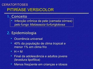 CERATOFITOSES
  PITIRÍASE VERSICOLOR
  1. Conceito
       Infecção crônica da pele (camada córnea)
        pelo fungo Malassezia furfur/globosa

  2. Epidemiologia
       Ocorrência universal
       40% da população de clima tropical e
        menor 1% em clima frio
       H=M
       Final da adolescência e adultos jovens
        (levedura lipofílica)
       Menos freqüente em crianças e idosos
 