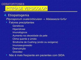 CERATOFITOSES
  PITIRÍASE VERSICOLOR
 4. Etiopatogenia
  Pityrosporum ovale/orbiculare → Malassezia furfur
   Fatores precipitantes
       Genéticos
       Hiperidrose
       Imunológicos
       Aumento na oleosidade da pele
       Clima quente e úmido
       Síndrome de Cushing (endo ou exógena)
       Imunossupressão
       Desnutrição
       Gravidez
     Não é mais freqüente em pacientes com SIDA
 