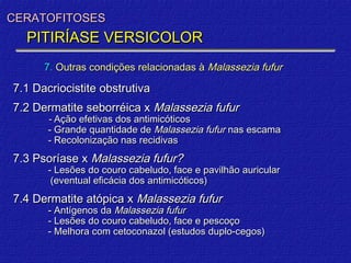 CERATOFITOSES
  PITIRÍASE VERSICOLOR
      7. Outras condições relacionadas à Malassezia fufur

7.1 Dacriocistite obstrutiva
7.2 Dermatite seborréica x Malassezia fufur
       - Ação efetivas dos antimicóticos
       - Grande quantidade de Malassezia fufur nas escama
       - Recolonização nas recidivas
7.3 Psoríase x Malassezia fufur?
       - Lesões do couro cabeludo, face e pavilhão auricular
        (eventual eficácia dos antimicóticos)
7.4 Dermatite atópica x Malassezia fufur
       - Antígenos da Malassezia fufur
       - Lesões do couro cabeludo, face e pescoço
       - Melhora com cetoconazol (estudos duplo-cegos)
 