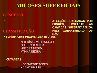 MICOSES SUPERFICIAIS
CONCEITO
•                              AFECÇÕES CAUSADAS POR
                               FUNGOS,  LIMITADAS   ÀS
                               CAMADAS SUPERFICIAIS DA
CLASSIFICAÇÃO                  PELE QUERATINIZADA OU
                               NÃO
• SUPERFICIAIS PROPRIAMENTE DITAS
             • PITIRÍASE VERSICOLOR
             • PIEDRA BRANCA
             • PIEDRA NEGRA
             • TINHA NEGRA

    • CUTÂNEAS
             • DERMATOFITOSES
             • CANDIDÍASES
 