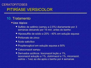 CERATOFITOSES
  PITIRÍASE VERSICOLOR

  10. Tratamento
    Uso   tópico :
        Sulfeto de selênio (xampu a 2,5%) diariamente por 3
         semanas deixando por 15 min. antes do banho
        Hipossulfito de sódio a 20% - 40% em solução aquosa
        Piritionato de zinco
        Ácido salicílico
        Propilenoglicol em solução aquosa a 50%
        Cetoconazol xampu
        Derivados azólicos: tioconazol loção a 1%,
         isoconazol solução a 1%, clotrimazol a 1%, miconazol,
         outros – 1vez ao dia após o banho por 4 semanas
 