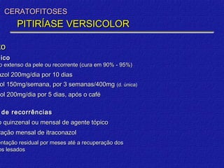 CERATOFITOSES
       PITIRÍASE VERSICOLOR

to
mico
 o extenso da pele ou recorrente (cura em 90% - 95%)
azol 200mg/dia por 10 dias
zol 150mg/semana, por 3 semanas/400mg (d. única)
 ol
zol 200mg/dia por 5 dias, após o café

 de recorrências
o quinzenal ou mensal de agente tópico
ração mensal de itraconazol
entação residual por meses até a recuperação dos
os lesados
 
