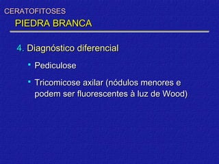 CERATOFITOSES
  PIEDRA BRANCA

  4. Diagnóstico diferencial
       Pediculose
       Tricomicose axilar (nódulos menores e
        podem ser fluorescentes à luz de Wood)
 