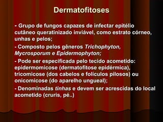 Dermatofitoses
- Grupo de fungos capazes de infectar epitélio
cutâneo queratinizado inviável, como estrato córneo,
unhas e pelos;
- Composto pelos gêneros Trichophyton,
Mycrosporum e Epidermophyton;
- Pode ser especificada pelo tecido acometido:
epidermomicose (dermatofitose epidérmica),
tricomicose (dos cabelos e folículos pilosos) ou
onicomicose (do aparelho ungueal);
- Denominadas tinhas e devem ser acrescidas do local
acometido (cruris, pé..)
 