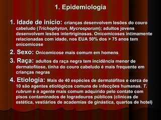 1. Epidemiologia

1. Idade de início: crianças desenvolvem lesões do couro
  cabeludo (Trichophyton, Mycrosporum); adultos jovens
  desenvolvem lesões intertriginosas. Onicomicoses intimamente
  relacionadas com idade, nos EUA 50% dos > 75 anos tem
  onicomicose
2. Sexo: Onicomicose mais comum em homens
3. Raça: adultos da raça negra tem incidência menor de
  dermatofitose, tinha do couro cabeludo é mais frequente em
  crianças negras
4. Etiologia: Mais de 40 espécies de dermatófitos e cerca de
  10 são agentes etiológicos comuns de infecções humanas. T.
  rubrum é o agente mais comum adquirido pelo contato com
  pisos contaminados de logradouros públicos (clínicas de
  estética, vestiários de academias de ginástica, quartos de hotel)
 