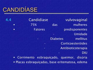 CANDIDÍASE
4.4             Candidíase               vulvovaginal
                75%            das            mulheres
                  Fatores              predisponentes
                                -              Umidade
                      -       Diabetes          mellitus
                          -           Corticoesteróides
                          -           Antibioticoterapia
                                    -                DIU
       Corrimento esbraquiçado, queimor, disúria
       Placas esbraquiçadas, base eritematosa, edema
 