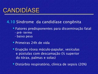 CANDIDÍASE
 4.10 Síndrome da candidíase congênita
     Fatores predisponentes para disseminação fatal
     - pré- termo
     - baixo peso

     Primeiras 24h de vida

     Erupção rósea máculo-papular, vesículas
      e pústulas com descamação (½ superior
      do tórax, palmas e solas)
     Distúrbio respiratório, clínica de sepsis (20%)
 