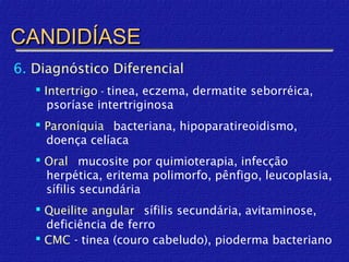CANDIDÍASE
6. Diagnóstico Diferencial
    Intertrigo - tinea, eczema, dermatite seborréica,
      psoríase intertriginosa
    Paroníquia - bacteriana, hipoparatireoidismo,
     doença celíaca
    Oral - mucosite por quimioterapia, infecção
     herpética, eritema polimorfo, pênfigo, leucoplasia,
     sífilis secundária
    Queilite angular - sífilis secundária, avitaminose,
     deficiência de ferro
    CMC - tinea (couro cabeludo), pioderma bacteriano
 