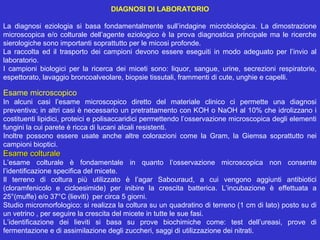 DIAGNOSI DI LABORATORIO

La  diagnosi  eziologia  si  basa  fondamentalmente  sull’indagine  microbiologica.  La  dimostrazione 
microscopica  e/o  colturale  dell’agente  eziologico  è  la  prova  diagnostica  principale  ma  le  ricerche 
sierologiche sono importanti soprattutto per le micosi profonde. 
La  raccolta  ed  il  trasporto  dei  campioni  devono  essere  eseguiti  in  modo  adeguato  per  l’invio  al 
laboratorio. 
I  campioni  biologici  per  la  ricerca  dei  miceti  sono:  liquor,  sangue,  urine,  secrezioni  respiratorie, 
espettorato, lavaggio broncoalveolare, biopsie tissutali, frammenti di cute, unghie e capelli.

Esame microscopico
In  alcuni  casi  l’esame  microscopico  diretto  del  materiale  clinico  ci  permette  una  diagnosi 
preventiva; in altri casi è necessario un pretrattamento con KOH o NaOH al 10% che idrolizzano i 
costituenti lipidici, proteici e polisaccaridici permettendo l’osservazione microscopica degli elementi 
fungini la cui parete è ricca di lucani alcali resistenti.
Inoltre  possono  essere  usate  anche  altre  colorazioni  come  la  Gram,  la  Giemsa  soprattutto  nei 
campioni bioptici.
Esame colturale
L’esame  colturale  è  fondamentale  in  quanto  l’osservazione  microscopica  non  consente 
l’identificazione specifica del micete.
Il  terreno  di  coltura  più  utilizzato  è  l’agar  Sabouraud,  a  cui  vengono  aggiunti  antibiotici 
(cloramfenicolo  e  cicloesimide)  per  inibire  la  crescita  batterica.  L’incubazione  è  effettuata  a 
25°(muffe) e/o 37°C (lieviti)  per circa 5 giorni.
Studio micromorfologico: si realizza la coltura su un quadratino di terreno (1 cm di lato) posto su di 
un vetrino , per seguire la crescita del micete in tutte le sue fasi.
L’identificazione  dei  lieviti  si  basa  su  prove  biochimiche  come:  test  dell’ureasi,  prove  di 
fermentazione e di assimilazione degli zuccheri, saggi di utilizzazione dei nitrati.
 