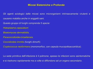 Micosi Sistemiche o Profonde


Gli agenti eziologici delle micosi sono microrganismi intrinsecamente virulenti e

causano malattia anche in soggetti sani.

Questo gruppo di funghi comprende 5 specie:

Histoplasma capsulatum

Blastomyces dermatitidis,

Paracoccidioides brasiliensis,

Coccidioides immitis (funghi dimorfi)

Cryptococcus neoformans (monomorfico, con capsula mucopolisaccaridica).



La sede primitiva dell’infezione è il polmone, spesso le infezioni sono asintomatiche

e si risolvono rapidamente ma a volte si diffondono ad un organo secondario.
 