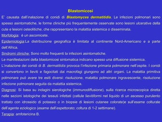 Blastomicosi
E’ causata dall’inalazione di conidi di Blastomyces dermatitidis. Le infezioni polmonari sono
spesso asintomatiche, le forme cliniche più frequentemente osservate sono lesioni ulcerative della
cute e lesioni osteolitiche, che rappresentano la malattia sistemica o disseminata.
Morfologia: è un ascomicete.
Epidemiologia:La distribuzione geografica è limitata al continente Nord-Americano e a parte
dell’Africa.
Sindromi cliniche: Sono molto frequenti la infezioni asintomatiche.
Le manifestazioni della blastomicosi sintomatica indicano spesso una diffusione sistemica.
L’inalazione dei conidi di B. dermatitidis provoca l’infezione primaria polmonare nell’ospite. I conidi
si convertono in lieviti e fagocitati dai macrofagi giungono ad altri organi. La malattia primitiva
polmonare può avere tre esiti diversi: risoluzione, malattia polmonare ingravescente, risoluzione
infezione polmonare seguita da malattia sistemica.
Diagnosi: Si basa su indagini sierologiche (immunodiffusione), sulla ricerca microscopica diretta
nelle sezioni istologiche dei tessuti infettati (cellule lievitiformi nel liquido di un ascesso purulento
trattato con idrossido di potassio o in biopsie di lesioni cutanee colorate)e sull’esame colturale
dell’agente eziologico (esame dell’espettorato; coltura di 1-2 settimane).
Terapia: amfotericina B.
 