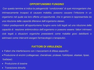 OPPORTUNISMO FUNGINO
 Con questo termine si indica la patogenicità “condizionata” di quei microrganismi che, 
intrinsecamente  incapaci  di  causare  malattia,  possono  causare  l’infezione  in  un 
organismo nel quale sia loro offerta un’opportunità, che in genere è rappresentata da 
una riduzione delle capacità difensive dell’organismo stesso.
I fattori predisponenti all’opportunismo fungino sono tutti legati ad una riduzione delle 
capacità di  reazione antimicrobica dell’organismo e possono essere: fattori intrinseci 
cioè  legati  a  situazioni  organiche  preesistenti  come  malattie  gravi  debilitanti  o 
estrinseci come interventi esogeni farmacologici o terapeutici.


                              FATTORI DI VIRULENZA
• Fattori che interferiscono con i meccanismi di difesa aspecifici
• Produzione di enzimi (collagenasi, cheratinasi, proteasi, fosfolipasi, elastasi, lipasi,    
 fosfatasi)
• Produzione di tossine
• Transizione dimorfa
 