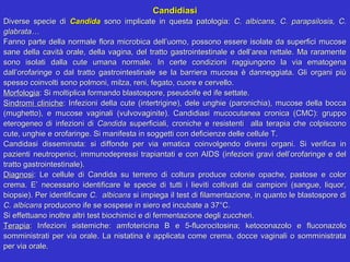 Candidiasi
Diverse specie di Candida sono implicate in questa patologia: C. albicans, C. parapsilosis, C.
glabrata…
Fanno parte della normale flora microbica dell’uomo, possono essere isolate da superfici mucose
sane della cavità orale, della vagina, del tratto gastrointestinale e dell’area rettale. Ma raramente
sono isolati dalla cute umana normale. In certe condizioni raggiungono la via ematogena
dall’orofaringe o dal tratto gastrointestinale se la barriera mucosa è danneggiata. Gli organi più
spesso coinvolti sono polmoni, milza, reni, fegato, cuore e cervello.
Morfologia: Si moltiplica formando blastospore, pseudoife ed ife settate.
Sindromi cliniche: Infezioni della cute (intertrigine), dele unghie (paronichia), mucose della bocca
(mughetto), e mucose vaginali (vulvovaginite). Candidiasi mucocutanea cronica (CMC): gruppo
eterogeneo di infezioni di Candida superficiali, croniche e resistenti alla terapia che colpiscono
cute, unghie e orofaringe. Si manifesta in soggetti con deficienze delle cellule T.
Candidasi disseminata: si diffonde per via ematica coinvolgendo diversi organi. Si verifica in
pazienti neutropenici, immunodepressi trapiantati e con AIDS (infezioni gravi dell’orofaringe e del
tratto gastrointestinale).
Diagnosi: Le cellule di Candida su terreno di coltura produce colonie opache, pastose e color
crema. E’ necessario identificare le specie di tutti i lieviti coltivati dai campioni (sangue, liquor,
biopsie). Per identificare C. albicans si impiega il test di filamentazione, in quanto le blastospore di
C. albicans producono ife se sospese in siero ed incubate a 37°C.
Si effettuano inoltre altri test biochimici e di fermentazione degli zuccheri.
Terapia: Infezioni sistemiche: amfotericina B e 5-fluorocitosina; ketoconazolo e fluconazolo
somministrati per via orale. La nistatina è applicata come crema, docce vaginali o somministrata
per via orale.
 