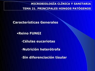 MICROBIOLOGÍA CLÍNICA Y SANITARIA
     TEMA 21. PRINCIPALES HONGOS PATÓGENOS




Características Generales


  •Reino FUNGI

    -Células eucariotas

    -Nutrición heterótrofa

    -Sin diferenciación tisular
 