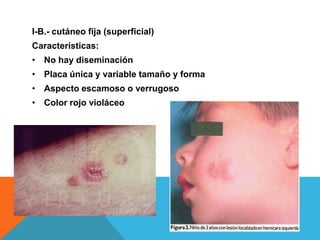 I-B.- cutáneo fija (superficial)
Características:
• No hay diseminación
• Placa única y variable tamaño y forma
• Aspecto escamoso o verrugoso
• Color rojo violáceo
 
