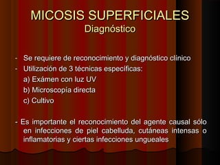 MICOSIS SUPERFICIALESMICOSIS SUPERFICIALES
DiagnósticoDiagnóstico
- Se requiere de reconocimiento y diagnóstico clínicoSe requiere de reconocimiento y diagnóstico clínico
- Utilización de 3 técnicas específicas:Utilización de 3 técnicas específicas:
a) Exámen con luz UVa) Exámen con luz UV
b) Microscopía directab) Microscopía directa
c) Cultivoc) Cultivo
- Es importante el reconocimiento del agente causal sólo- Es importante el reconocimiento del agente causal sólo
en infecciones de piel cabelluda, cutáneas intensas oen infecciones de piel cabelluda, cutáneas intensas o
inflamatorias y ciertas infecciones unguealesinflamatorias y ciertas infecciones ungueales
 