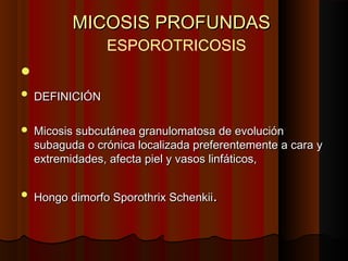 MICOSIS PROFUNDASMICOSIS PROFUNDAS
ESPOROTRICOSIS

 DEFINICIÓNDEFINICIÓN
 Micosis subcutánea granulomatosa de evoluciónMicosis subcutánea granulomatosa de evolución
subaguda o crónica localizada preferentemente a cara ysubaguda o crónica localizada preferentemente a cara y
extremidades, afecta piel y vasos linfáticos,extremidades, afecta piel y vasos linfáticos,
 HHongo dimorfo Sporothrix Schenkiiongo dimorfo Sporothrix Schenkii..
 