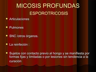 MICOSIS PROFUNDAS
ESPOROTRICOSIS
 ArticulacionesArticulaciones
 PulmonesPulmones
 SNC /otros órganos.SNC /otros órganos.
 La reinfeción :La reinfeción :
 Sujetos con contacto previo al hongo y se manifiesta porSujetos con contacto previo al hongo y se manifiesta por
formas fijas y limitadas o por lesiones sin tendencia a laformas fijas y limitadas o por lesiones sin tendencia a la
curacióncuración
 