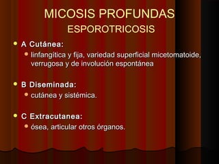 MICOSIS PROFUNDAS
ESPOROTRICOSIS
 A Cutánea:A Cutánea:
 linfalinfannggíítica y fija, variedad superficial micetomatoide,tica y fija, variedad superficial micetomatoide,
verrugosa y de involución espontáneaverrugosa y de involución espontánea
 B Diseminada:B Diseminada:
 cutánea y sistémica.cutánea y sistémica.
 C Extracutanea:C Extracutanea:
 ósea, articular otros órganos.ósea, articular otros órganos.
 
