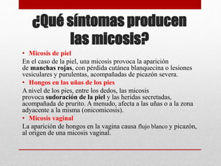 ¿Qué síntomas producen
las micosis?
• Micosis de piel
En el caso de la piel, una micosis provoca la aparición
de manchas rojas, con pérdida cutánea blanquecina o lesiones
vesiculares y purulentas, acompañadas de picazón severa.
• Hongos en las uñas de los pies
A nivel de los pies, entre los dedos, las micosis
provoca sudoración de la piel y las heridas secretadas,
acompañada de prurito. A menudo, afecta a las uñas o a la zona
adyacente a la misma (onicomicosis).
• Micosis vaginal
La aparición de hongos en la vagina causa flujo blanco y picazón,
al origen de una micosis vaginal.
 