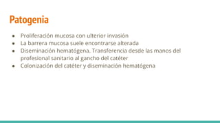 Patogenia
● Proliferación mucosa con ulterior invasión
● La barrera mucosa suele encontrarse alterada
● Diseminación hematógena. Transferencia desde las manos del
profesional sanitario al gancho del catéter
● Colonización del catéter y diseminación hematógena
 
