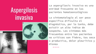 Aspergilosis
invasiva
La aspergilosis invasiva es una
entidad frecuente en los
pacientes hematooncológicos
La sintomatología al ser poco
específica dificulta el
diagnóstico, por lo tanto, debe
existir un alto índice de
sospecha. Los síntomas más
frecuentes entre los pacientes
no críticos son fiebre, tos seca
o productiva, dolor pleurítico y
disnea
 