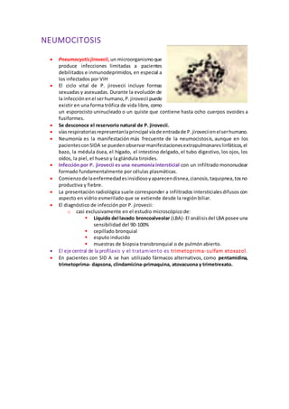NEUMOCITOSIS
 Pneumocystisjirovecii,un microorganismoque
produce infecciones limitadas a pacientes
debilitados e inmunodeprimidos, en especial a
los infectados por VIH
 El ciclo vital de P. jirovecii incluye formas
sexuadas y asexuadas. Durante la evolución de
la infecciónenel serhumano,P.jirovecii puede
existir en una forma trófica de vida libre, como
un esporocisto uninucleado o un quiste que contiene hasta ocho cuerpos ovoides a
fusiformes.
 Se desconoce el reservorio natural de P. jirovecii.
 víasrespiratoriasrepresentanlaprincipal víade entradade P.jiroveciienelserhumano.
 Neumonía es la manifestación más frecuente de la neumocistosis, aunque en los
pacientesconSIDA se puedenobservarmanifestacionesextrapulmonareslinfáticos,el
bazo, la médula ósea, el hígado, el intestino delgado, el tubo digestivo, los ojos, los
oídos, la piel, el hueso y la glándula tiroides.
 Infección por P. jirovecii es una neumonía intersticial con un infiltrado mononuclear
formado fundamentalmente por células plasmáticas.
 Comienzode laenfermedadesinsidiosoyaparecendisnea,cianosis,taquipnea,tosno
productiva y fiebre.
 La presentación radiológica suele corresponder a infiltrados intersticialesdifusos con
aspecto en vidrio esmerilado que se extiende desde la región biliar.
 El diagnóstico de infección por P. jirovecii:
o casi exclusivamente en el estudio microscópico de:
 Líquido del lavado broncoalveolar (LBA)- El análisisdel LBA posee una
sensibilidad del 90-100%
 cepillado bronquial
 esputo inducido
 muestras de biopsia transbronquial o de pulmón abierto.
 El eje central de la profilaxis y el tratamiento es trimetoprima-sulfam etoxazol.
 En pacientes con SID A se han utilizado fármacos alternativos, como pentamidina,
trimetoprima- dapsona, clindamicina-primaquina, atovacuona y trimetrexato.
 