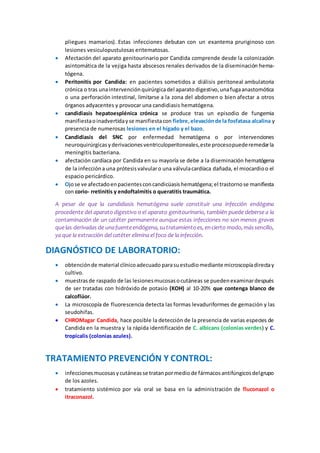 pliegues mamarios). Estas infecciones debutan con un exantema pruriginoso con
lesiones vesiculopustulosas eritematosas.
 Afectación del aparato genitourinario por Candida comprende desde la colonización
asintomática de la vejiga hasta abscesos renales derivados de la diseminación hema-
tógena.
 Peritonitis por Candida: en pacientes sometidos a diálisis peritoneal ambulatoria
crónica o tras unaintervenciónquirúrgicadel aparatodigestivo,unafugaanastomótica
o una perforación intestinal, limitarse a la zona del abdomen o bien afectar a otros
órganos adyacentes y provocar una candidiasis hematógena.
 candidiasis hepatoesplénica crónica se produce tras un episodio de fungemia
manifiestaoinadvertidayse manifiestacon fiebre,elevaciónde la fosfatasa alcalina y
presencia de numerosas lesiones en el hígado y el bazo.
 Candidiasis del SNC por enfermedad hematógena o por intervenciones
neuroquirúrgicasyderivacionesventriculoperitoneales,este procesopuederemedarla
meningitis bacteriana.
 afectación cardíaca por Candida en su mayoría se debe a la diseminación hematógena
de la infeccióna una prótesisvalvularo una válvulacardíaca dañada, el miocardioo el
espacio pericárdico.
 Ojose ve afectadoenpacientesconcandicüasishematógena;el trastornose manifiesta
con corio- rretinitis y endoftalmitis o queratitis traumática.
A pesar de que la candidiasis hematógena suele constituir una infección endógena
procedente del aparato digestivo o el aparato genitourinario, también puede deberse a la
contaminación de un catéter permanente aunque estas infecciones no son menos graves
quelas derivadas de unafuenteendógena,sutratamientoes,encierto modo,mássencillo,
ya que la extracción del catéter elimina el foco de la infección.
DIAGNÓSTICO DE LABORATORIO:
 obtenciónde material clínicoadecuado parasuestudiomediante microscopíadirectay
cultivo.
 muestrasde raspado de las lesionesmucosasocutáneas se puedenexaminardespués
de ser tratadas con hidróxido de potasio (KOH) al 10-20% que contenga blanco de
calcoflúor.
 La microscopía de fluorescencia detecta las formas levaduriformes de gemación y las
seudohifas.
 CHROMagar Candida, hace posible la detección de la presencia de varias especies de
Candida en la muestra y la rápida identificación de C. albicans (colonias verdes) y C.
tropicalis (colonias azules).
TRATAMIENTO PREVENCIÓN Y CONTROL:
 infeccionesmucosasycutáneasse tratanpormediode fármacosantifúngicosdelgrupo
de los azoles.
 tratamiento sistémico por vía oral se basa en la administración de fluconazol o
itraconazol.
 