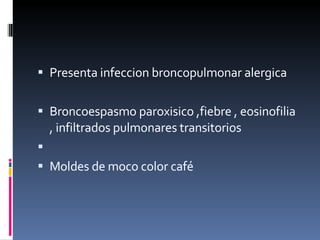Presenta infeccion broncopulmonar alergica  Broncoespasmo paroxisico ,fiebre , eosinofilia , infiltrados pulmonares transitorios Moldes de moco color café  