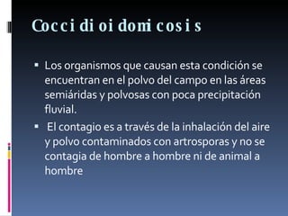 Coccidioidomicosis Los organismos que causan esta condición se encuentran en el polvo del campo en las áreas semiáridas y polvosas con poca precipitación fluvial. El contagio es a través de la inhalación del aire y polvo contaminados con artrosporas y no se contagia de hombre a hombre ni de animal a hombre 
