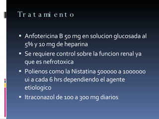 Tratamiento  Anfotericina B 50 mg en solucion glucosada al 5% y 10 mg de heparina  Se requiere control sobre la funcion renal ya que es nefrotoxica  Polienos como la Nistatina 500000 a 1000000 ui a cada 6 hrs dependiendo el agente etiologico  Itraconazol de 100 a 300 mg diarios  