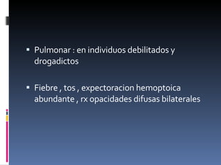 Pulmonar : en individuos debilitados y drogadictos  Fiebre , tos , expectoracion hemoptoica abundante , rx opacidades difusas bilaterales  