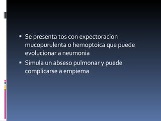 Se presenta tos con expectoracion mucopurulenta o hemoptoica que puede evolucionar a neumonia  Simula un abseso pulmonar y puede complicarse a empiema  