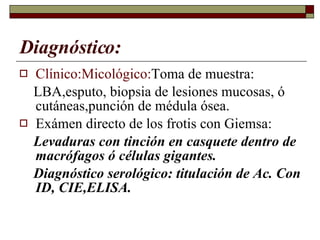 Diagnóstico: Clínico:Micológico: Toma de muestra: LBA,esputo, biopsia de lesiones mucosas, ó cutáneas,punción de médula ósea. Exámen directo de los frotis con Giemsa: Levaduras con tinción en casquete dentro de macrófagos ó células gigantes. Diagnóstico serológico: titulación de Ac. Con ID, CIE,ELISA. 