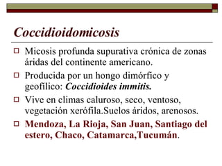 Coccidioidomicosis Micosis profunda supurativa crónica de zonas áridas del continente americano. Producida por un hongo dimórfico y geofílico:  Coccidioides immitis. Vive en climas caluroso, seco, ventoso, vegetación xerófila.Suelos áridos, arenosos. Mendoza, La Rioja, San Juan, Santiago del estero, Chaco, Catamarca,Tucumán . 
